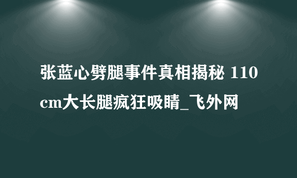 张蓝心劈腿事件真相揭秘 110cm大长腿疯狂吸睛_飞外网