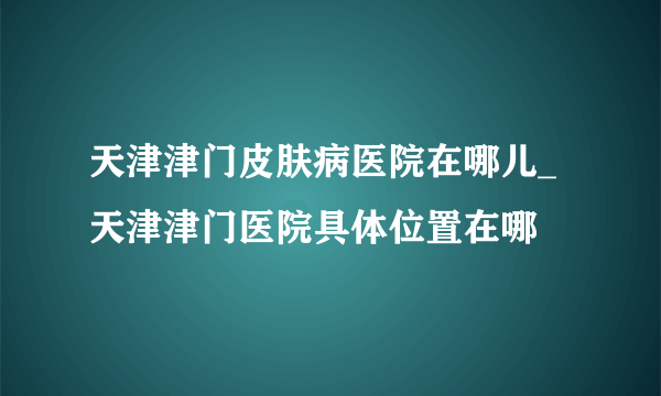 天津津门皮肤病医院在哪儿_天津津门医院具体位置在哪