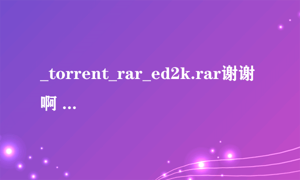 _torrent_rar_ed2k.rar谢谢啊 给我也发一份吧