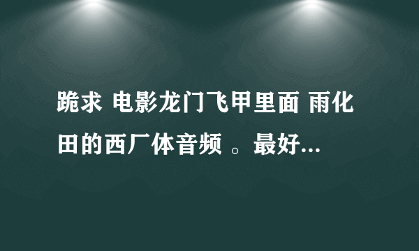 跪求 电影龙门飞甲里面 雨化田的西厂体音频 。最好还有万贵妃叫：心肝宝贝开心果的音频。万分感谢！！