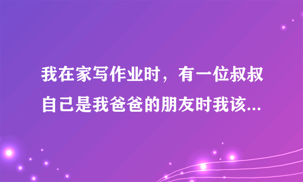 我在家写作业时，有一位叔叔自己是我爸爸的朋友时我该什么办？