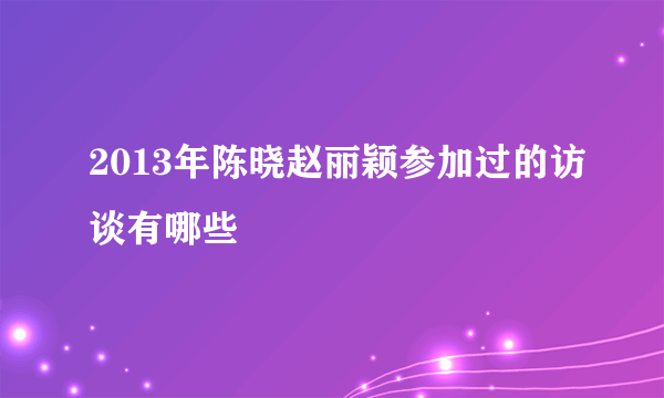 2013年陈晓赵丽颖参加过的访谈有哪些