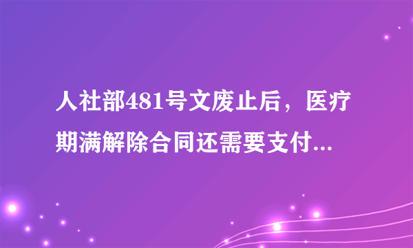 人社部481号文废止后，医疗期满解除合同还需要支付医疗补偿金吗？