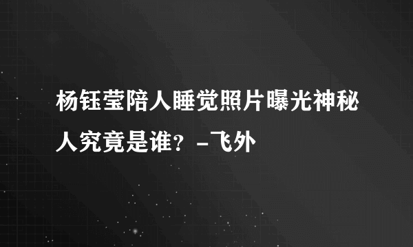 杨钰莹陪人睡觉照片曝光神秘人究竟是谁？-飞外