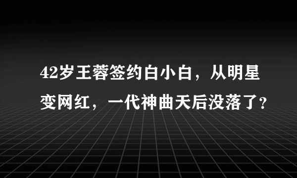 42岁王蓉签约白小白，从明星变网红，一代神曲天后没落了？