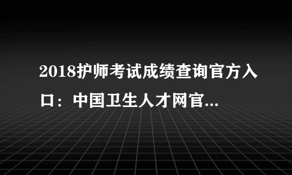 2018护师考试成绩查询官方入口：中国卫生人才网官网查分系统