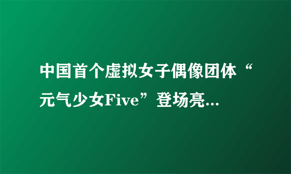 中国首个虚拟女子偶像团体“元气少女Five”登场亮相 各色萌妹任你选