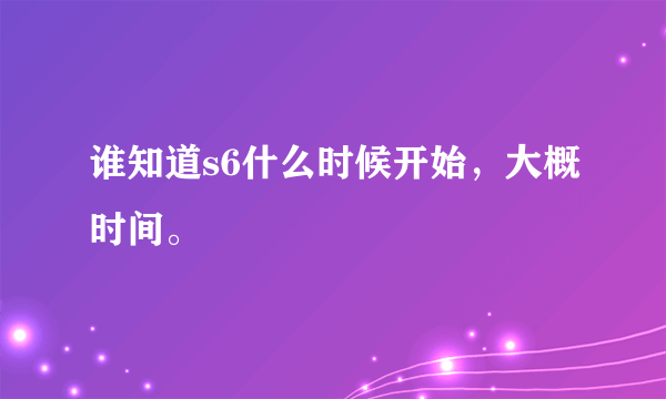 谁知道s6什么时候开始，大概时间。