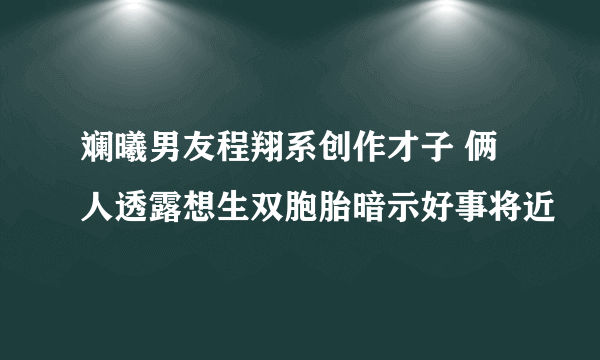 斓曦男友程翔系创作才子 俩人透露想生双胞胎暗示好事将近