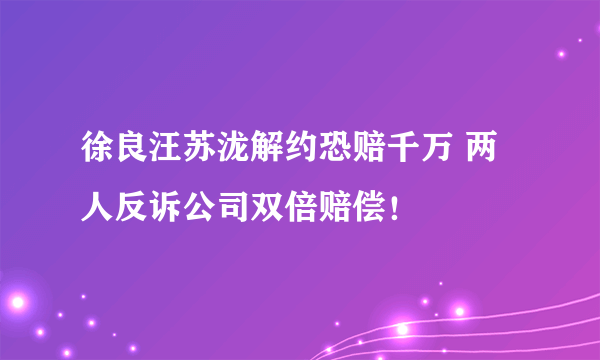 徐良汪苏泷解约恐赔千万 两人反诉公司双倍赔偿！