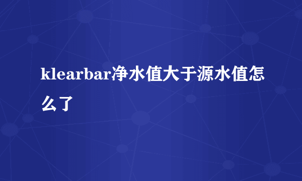 klearbar净水值大于源水值怎么了