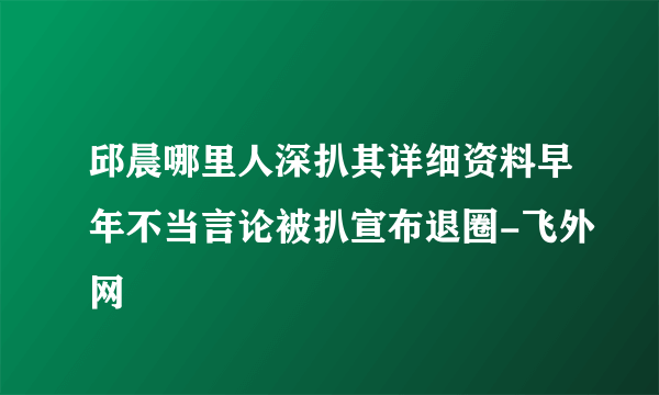 邱晨哪里人深扒其详细资料早年不当言论被扒宣布退圈-飞外网