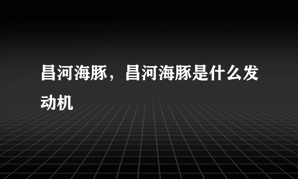 昌河海豚，昌河海豚是什么发动机