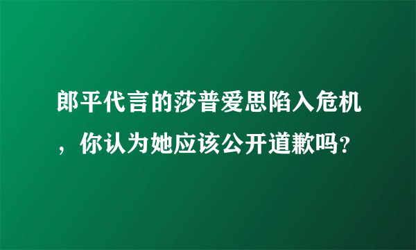 郎平代言的莎普爱思陷入危机，你认为她应该公开道歉吗？