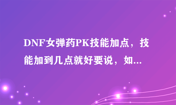 DNF女弹药PK技能加点，技能加到几点就好要说，如果加满的就说加满，注意是女弹药专家，全部技能都要说哦