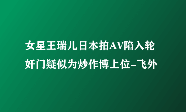 女星王瑞儿日本拍AV陷入轮奸门疑似为炒作博上位-飞外