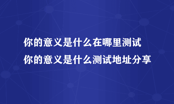 你的意义是什么在哪里测试 你的意义是什么测试地址分享