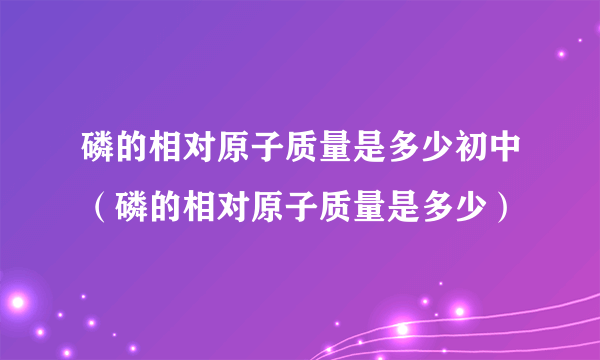 磷的相对原子质量是多少初中（磷的相对原子质量是多少）