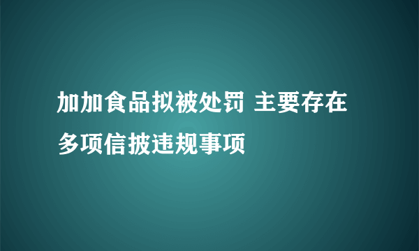 加加食品拟被处罚 主要存在多项信披违规事项