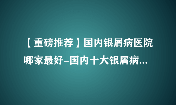 【重磅推荐】国内银屑病医院哪家最好-国内十大银屑病医院排行