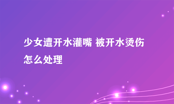 少女遭开水灌嘴 被开水烫伤怎么处理