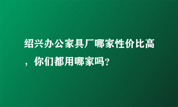 绍兴办公家具厂哪家性价比高，你们都用哪家吗？