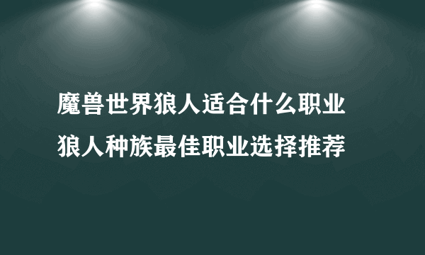 魔兽世界狼人适合什么职业 狼人种族最佳职业选择推荐