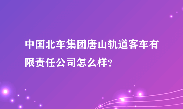 中国北车集团唐山轨道客车有限责任公司怎么样？