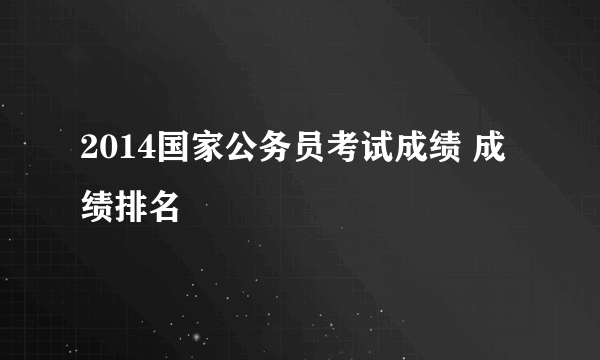 2014国家公务员考试成绩 成绩排名