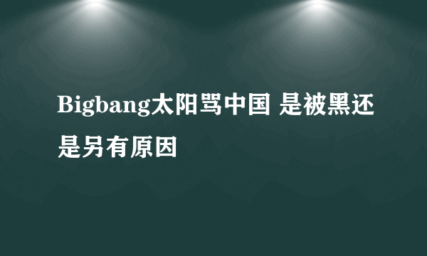 Bigbang太阳骂中国 是被黑还是另有原因