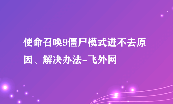 使命召唤9僵尸模式进不去原因、解决办法-飞外网