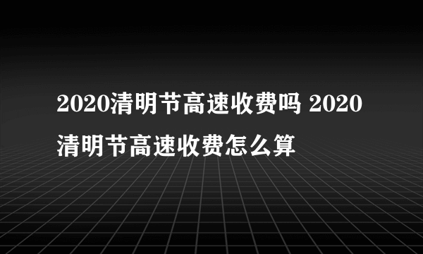 2020清明节高速收费吗 2020清明节高速收费怎么算