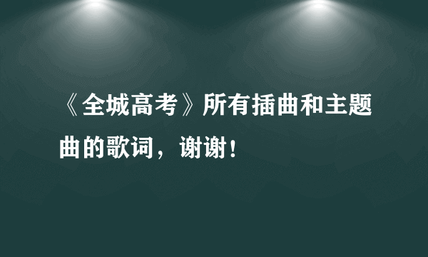 《全城高考》所有插曲和主题曲的歌词，谢谢！