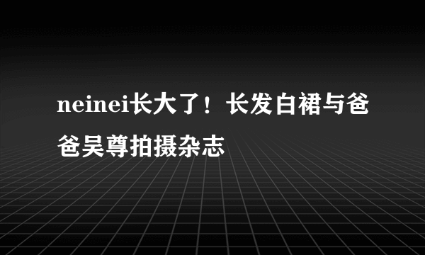 neinei长大了！长发白裙与爸爸吴尊拍摄杂志