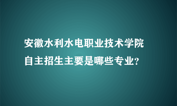 安徽水利水电职业技术学院 自主招生主要是哪些专业？