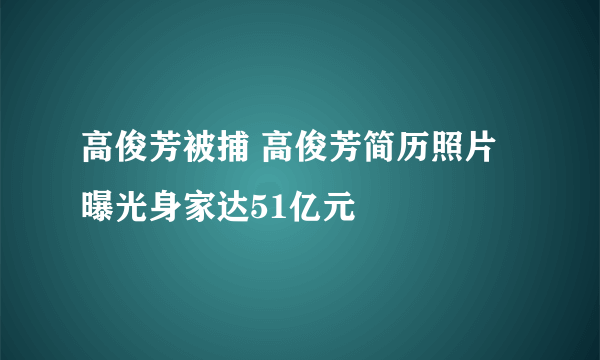 高俊芳被捕 高俊芳简历照片曝光身家达51亿元