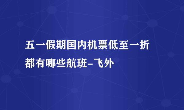 五一假期国内机票低至一折 都有哪些航班-飞外