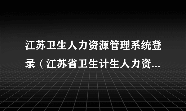 江苏卫生人力资源管理系统登录（江苏省卫生计生人力资源管理系统怎么登陆）