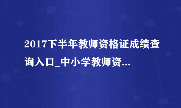 2017下半年教师资格证成绩查询入口_中小学教师资格证考试成绩查询