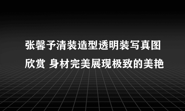 张馨予清装造型透明装写真图欣赏 身材完美展现极致的美艳