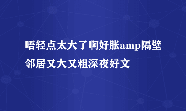 唔轻点太大了啊好胀amp隔壁邻居又大又粗深夜好文