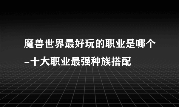 魔兽世界最好玩的职业是哪个-十大职业最强种族搭配