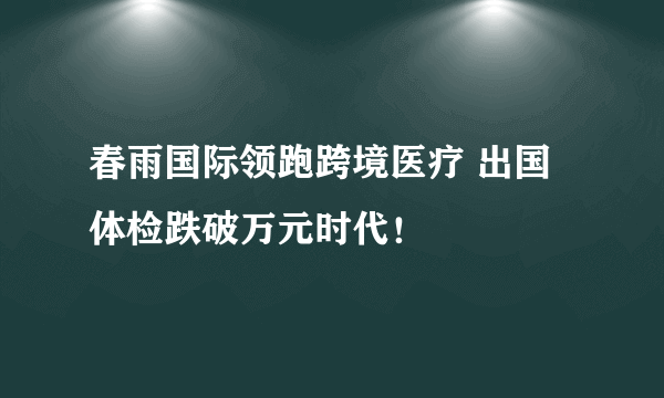 春雨国际领跑跨境医疗 出国体检跌破万元时代！