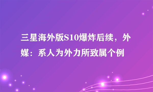 三星海外版S10爆炸后续，外媒：系人为外力所致属个例