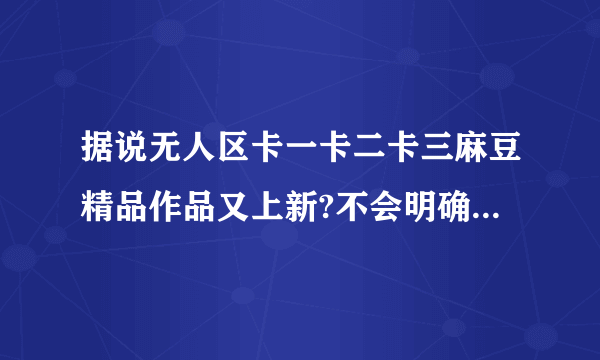 据说无人区卡一卡二卡三麻豆精品作品又上新?不会明确提出具体的解决方案