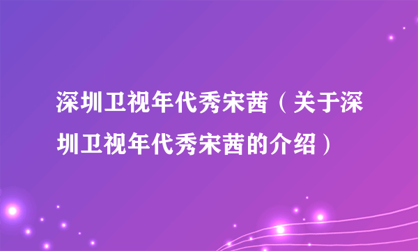 深圳卫视年代秀宋茜（关于深圳卫视年代秀宋茜的介绍）