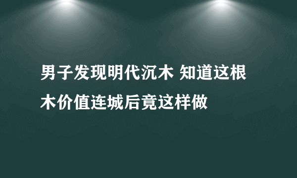 男子发现明代沉木 知道这根木价值连城后竟这样做