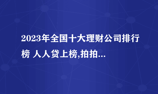 2023年全国十大理财公司排行榜 人人贷上榜,拍拍贷知名度高