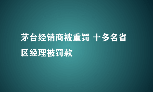 茅台经销商被重罚 十多名省区经理被罚款