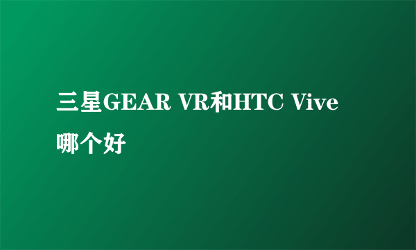 三星GEAR VR和HTC Vive哪个好